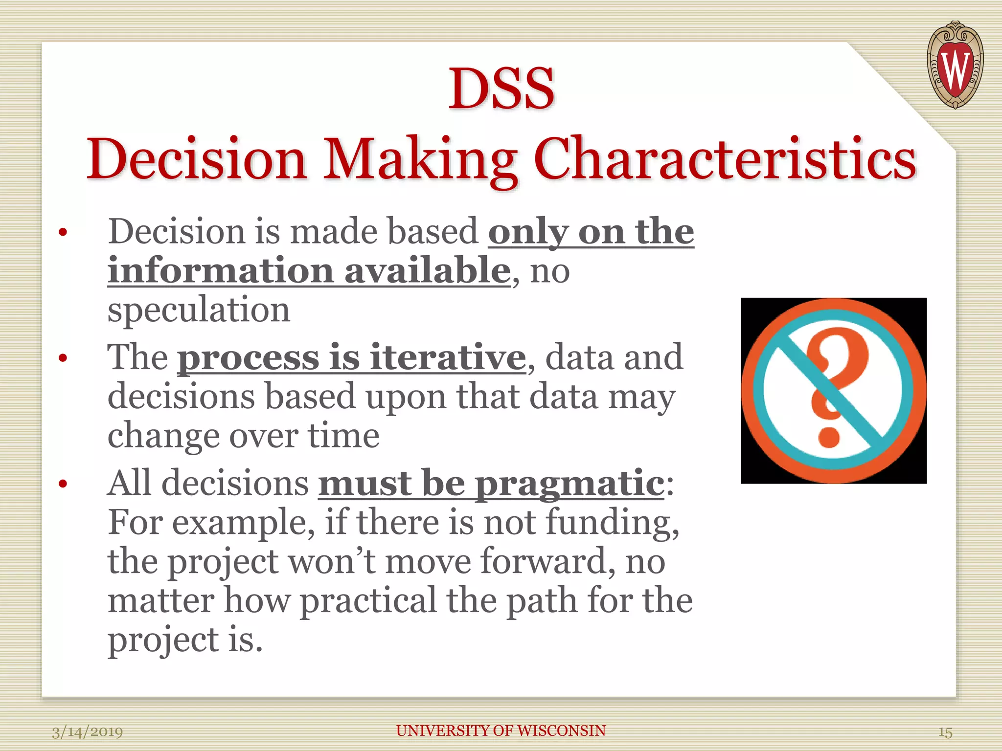 DSS
Decision Making Characteristics
• Decision is made based only on the
information available, no
speculation
• The process is iterative, data and
decisions based upon that data may
change over time
• All decisions must be pragmatic:
For example, if there is not funding,
the project won’t move forward, no
matter how practical the path for the
project is.
3/14/2019 UNIVERSITY OF WISCONSIN 15
 