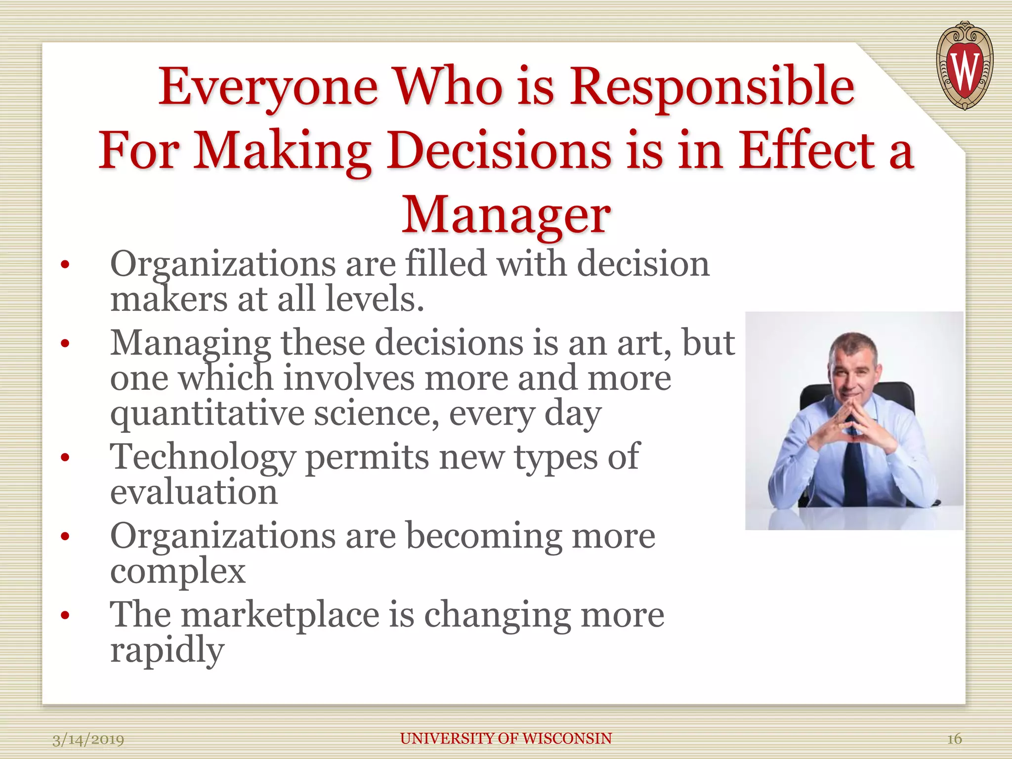 Everyone Who is Responsible
For Making Decisions is in Effect a
Manager
• Organizations are filled with decision
makers at all levels.
• Managing these decisions is an art, but
one which involves more and more
quantitative science, every day
• Technology permits new types of
evaluation
• Organizations are becoming more
complex
• The marketplace is changing more
rapidly
3/14/2019 UNIVERSITY OF WISCONSIN 16
 