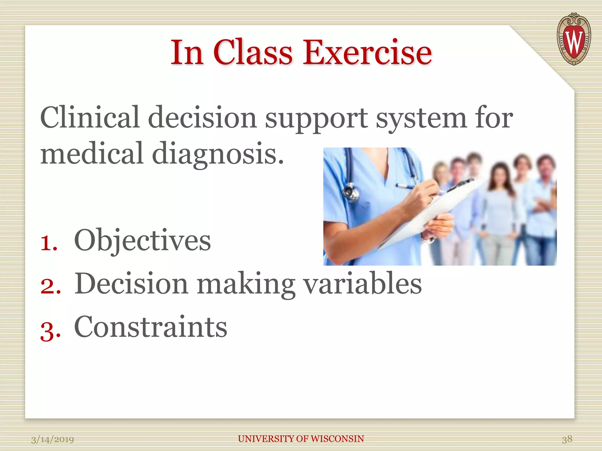 In Class Exercise
Clinical decision support system for
medical diagnosis.
1. Objectives
2. Decision making variables
3. Constraints
3/14/2019 UNIVERSITY OF WISCONSIN 38
 