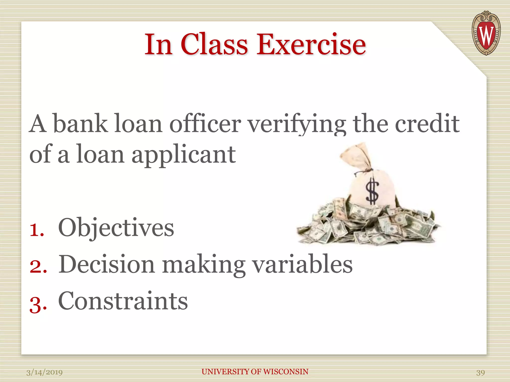 In Class Exercise
A bank loan officer verifying the credit
of a loan applicant
1. Objectives
2. Decision making variables
3. Constraints
3/14/2019 UNIVERSITY OF WISCONSIN 39
 