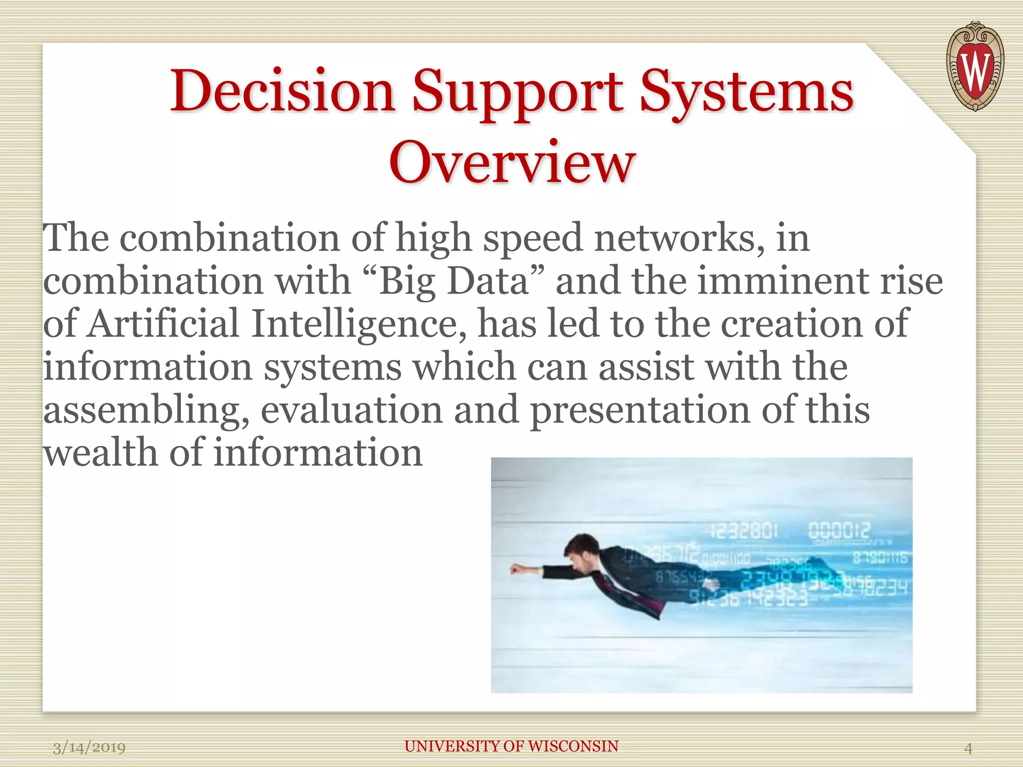 Decision Support Systems
Overview
The combination of high speed networks, in
combination with “Big Data” and the imminent rise
of Artificial Intelligence, has led to the creation of
information systems which can assist with the
assembling, evaluation and presentation of this
wealth of information
3/14/2019 UNIVERSITY OF WISCONSIN 4
 