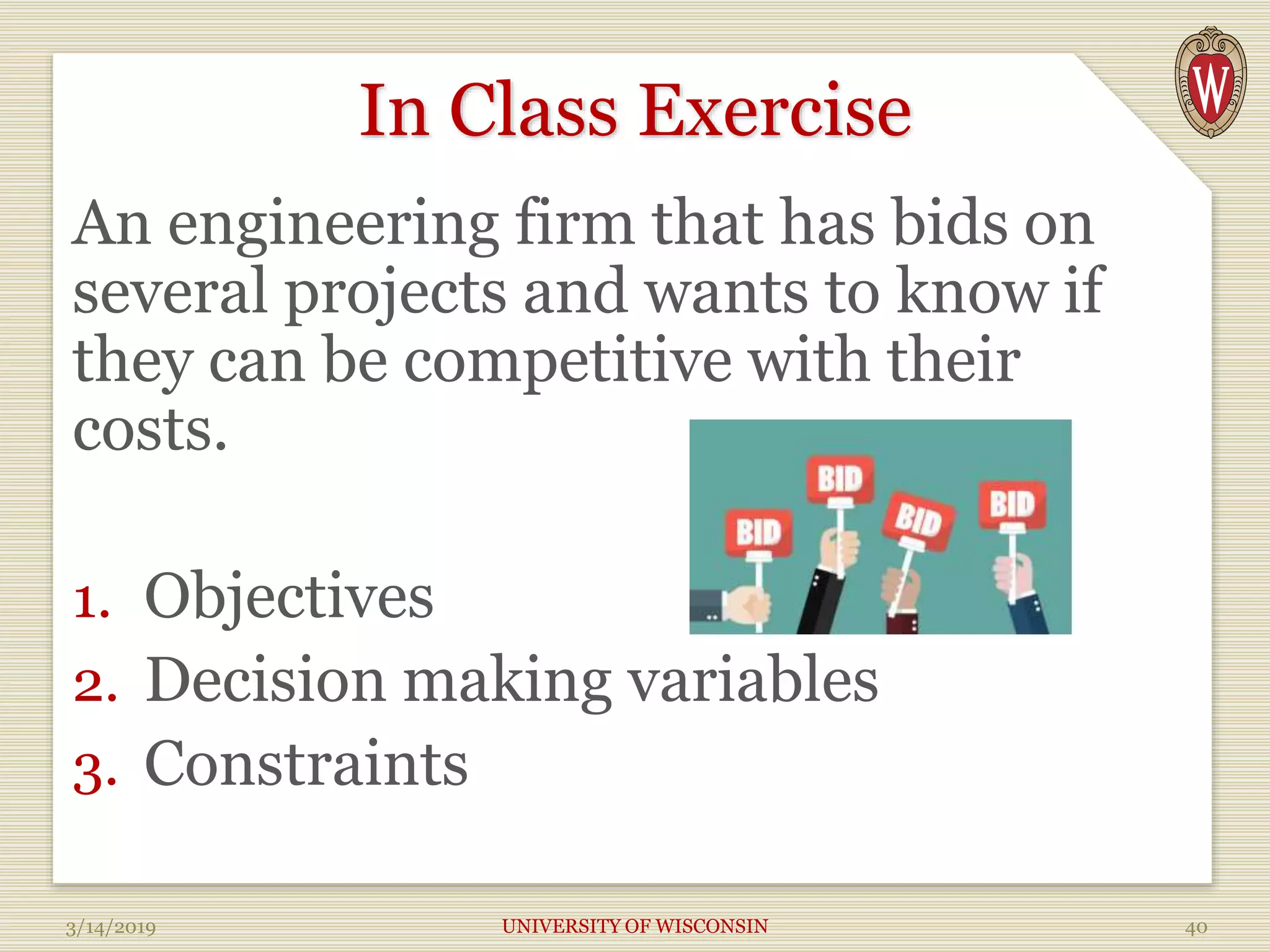 In Class Exercise
An engineering firm that has bids on
several projects and wants to know if
they can be competitive with their
costs.
1. Objectives
2. Decision making variables
3. Constraints
3/14/2019 UNIVERSITY OF WISCONSIN 40
 