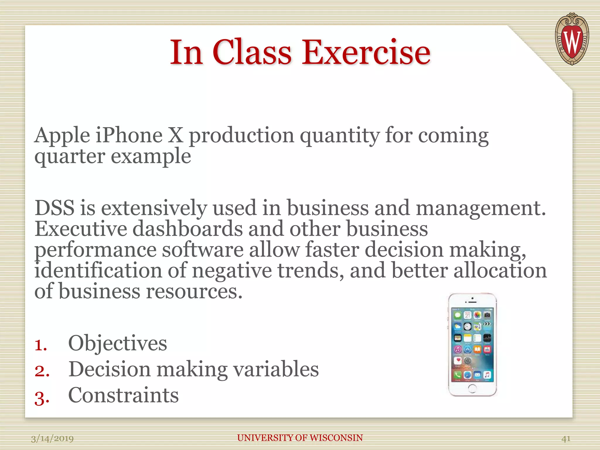 In Class Exercise
Apple iPhone X production quantity for coming
quarter example
DSS is extensively used in business and management.
Executive dashboards and other business
performance software allow faster decision making,
identification of negative trends, and better allocation
of business resources.
1. Objectives
2. Decision making variables
3. Constraints
3/14/2019 UNIVERSITY OF WISCONSIN 41
 