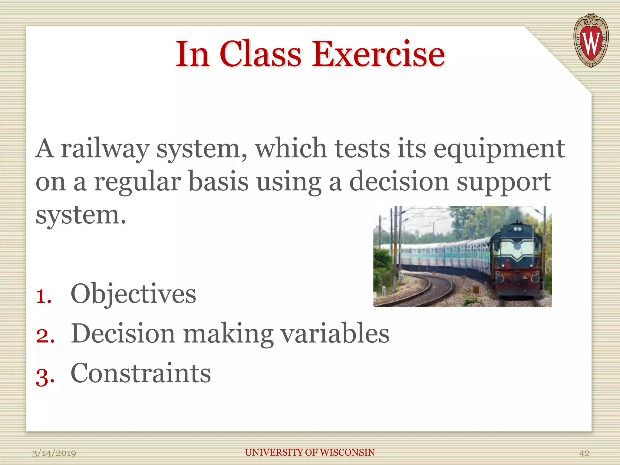 In Class Exercise
A railway system, which tests its equipment
on a regular basis using a decision support
system.
1. Objectives
2. Decision making variables
3. Constraints
3/14/2019 UNIVERSITY OF WISCONSIN 42
 