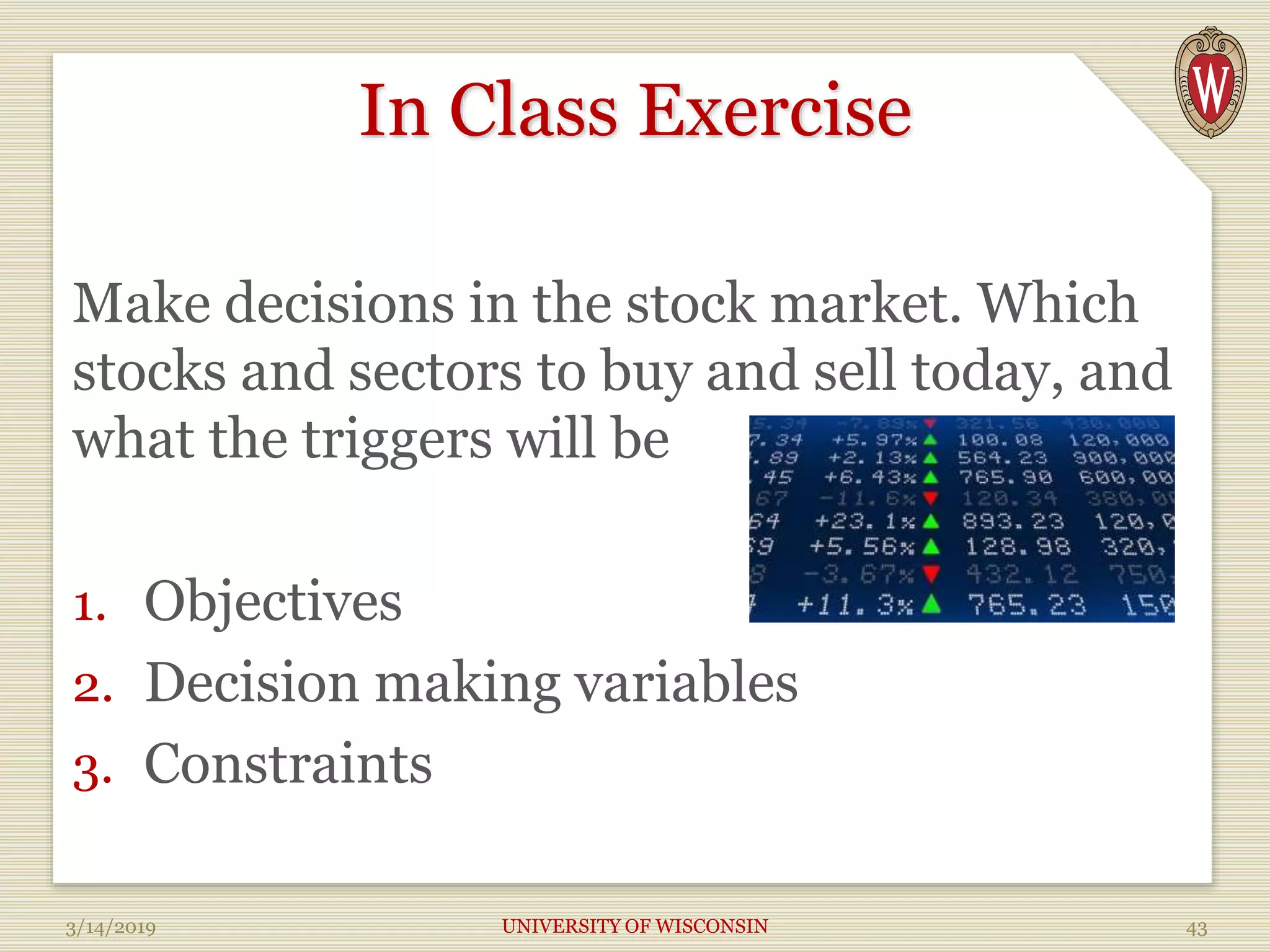 In Class Exercise
Make decisions in the stock market. Which
stocks and sectors to buy and sell today, and
what the triggers will be
1. Objectives
2. Decision making variables
3. Constraints
3/14/2019 UNIVERSITY OF WISCONSIN 43
 