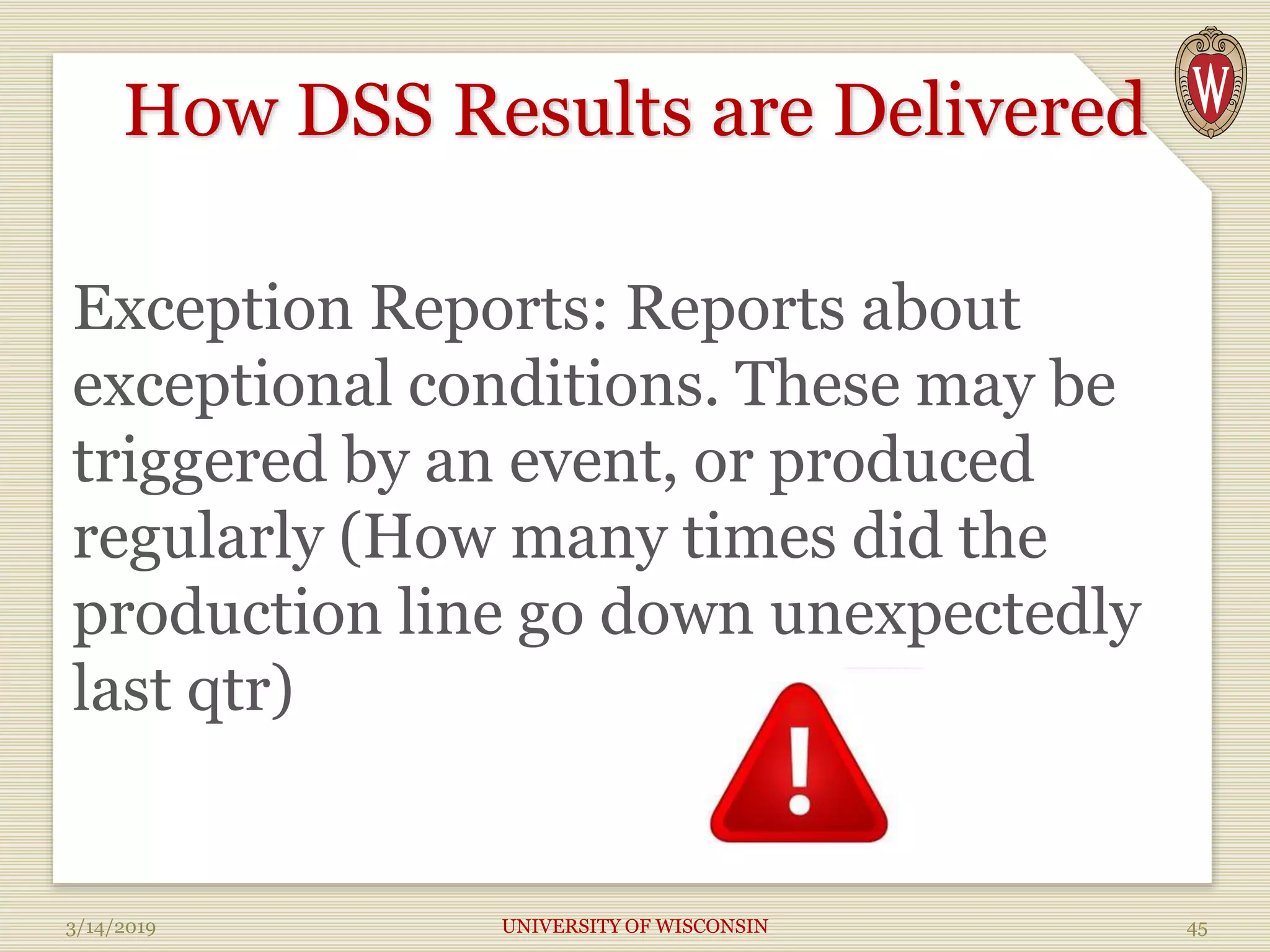 How DSS Results are Delivered
Exception Reports: Reports about
exceptional conditions. These may be
triggered by an event, or produced
regularly (How many times did the
production line go down unexpectedly
last qtr)
3/14/2019 UNIVERSITY OF WISCONSIN 45
 
