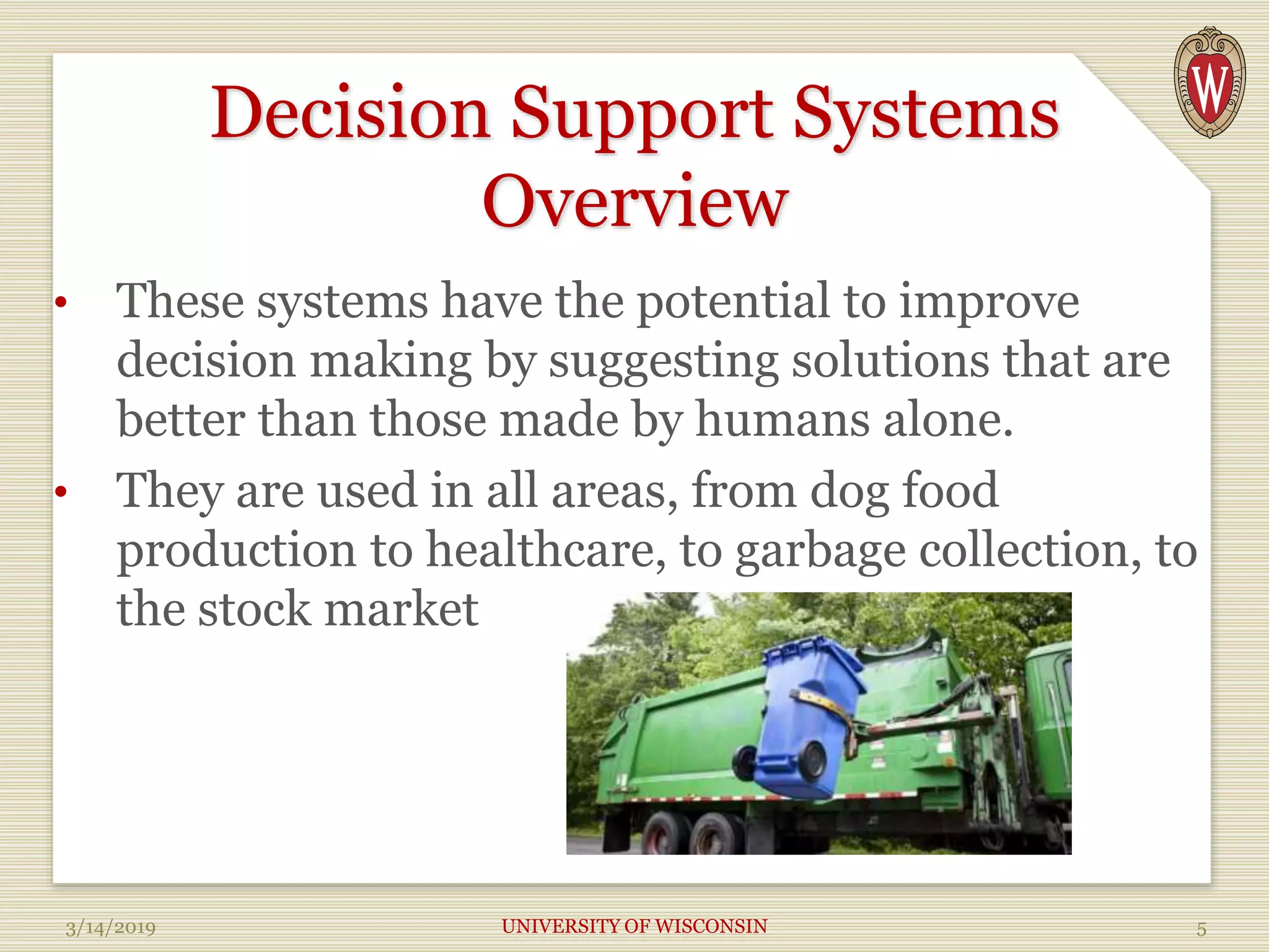 Decision Support Systems
Overview
• These systems have the potential to improve
decision making by suggesting solutions that are
better than those made by humans alone.
• They are used in all areas, from dog food
production to healthcare, to garbage collection, to
the stock market
3/14/2019 UNIVERSITY OF WISCONSIN 5
 