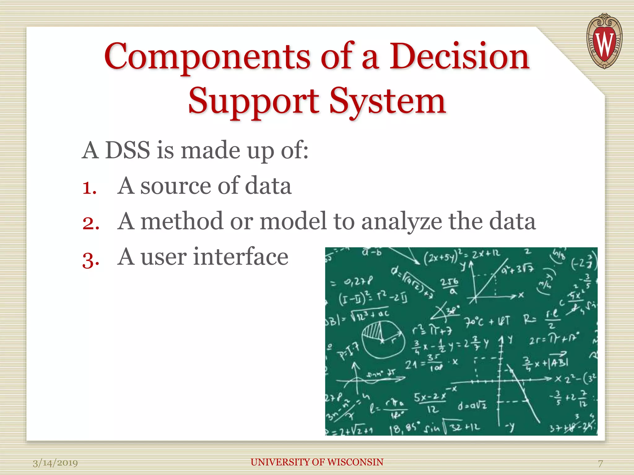 Components of a Decision
Support System
A DSS is made up of:
1. A source of data
2. A method or model to analyze the data
3. A user interface
3/14/2019 UNIVERSITY OF WISCONSIN 7
 