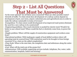 Step 2 - List All Questions
That Must be Answered
3/14/2019 UNIVERSITY OF WISCONSIN 11
•Is the route optimal? Are all likely users connected? What are other possible routes?
•Growth of traffic: To what extent does development of a railway system depend on
development of port, new town, airport, industrial area and agricultural area in order to
make the railway sustainable in terms of revenue?
•Competition: To what extent would development of an improved road system eliminate
the need for a new railway to be constructed?
•Engineering problems: How much electricity is needed for electric train? Would it be
better to use a diesel train? Where would the fuel or electricity come from, to power the
train?
•Supply problem: Where will the supply of construction equipment and workers come
from?
•Operational problem: With inadequate supply of local skilled workers where will
operating team be sourced from? Will contractors need to be brought in from foreign
countries? If so, what are the added complexities?
•Time Scale: When is the start date, the completion date and milestones along the entire
timeline?
•Cost: What will the total cost of the project be?
•Infrastructure: Will available supporting services include: telephone, fire, water, radio
communication, hospitals, hotels and housing?
 
