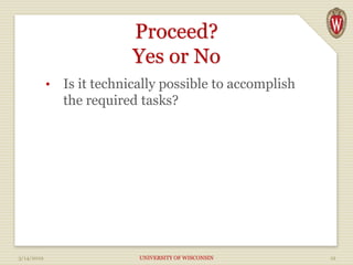 Proceed?
Yes or No
• Is it technically possible to accomplish
the required tasks?
3/14/2019 UNIVERSITY OF WISCONSIN 12
 