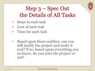 Step 3 – Spec Out
the Details of All Tasks
• Steps in each task
• Cost of each task
• Time for each task
• Based upon these realities, can you
still justify the project and make it
real? If so, based upon everything you
no know, do you start the project or
not?
3/14/2019 UNIVERSITY OF WISCONSIN 13
 