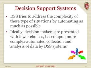 Decision Support Systems
• DSS tries to address the complexity of
these type of situations by automating as
much as possible
• Ideally, decision makers are presented
with fewer choices, based upon more
complex automated collection and
analysis of data by DSS systems
3/14/2019 UNIVERSITY OF WISCONSIN 14
 