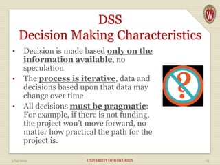 DSS
Decision Making Characteristics
• Decision is made based only on the
information available, no
speculation
• The process is iterative, data and
decisions based upon that data may
change over time
• All decisions must be pragmatic:
For example, if there is not funding,
the project won’t move forward, no
matter how practical the path for the
project is.
3/14/2019 UNIVERSITY OF WISCONSIN 15
 