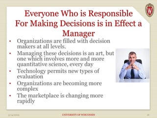 Everyone Who is Responsible
For Making Decisions is in Effect a
Manager
• Organizations are filled with decision
makers at all levels.
• Managing these decisions is an art, but
one which involves more and more
quantitative science, every day
• Technology permits new types of
evaluation
• Organizations are becoming more
complex
• The marketplace is changing more
rapidly
3/14/2019 UNIVERSITY OF WISCONSIN 16
 