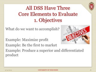 All DSS Have Three
Core Elements to Evaluate
1. Objectives
What do we want to accomplish?
Example: Maximize profit
Example: Be the first to market
Example: Produce a superior and differentiated
product
3/14/2019 UNIVERSITY OF WISCONSIN 18
 