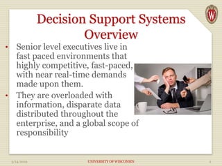 Decision Support Systems
Overview
• Senior level executives live in
fast paced environments that
highly competitive, fast-paced,
with near real-time demands
made upon them.
• They are overloaded with
information, disparate data
distributed throughout the
enterprise, and a global scope of
responsibility
3/14/2019 UNIVERSITY OF WISCONSIN 2
 