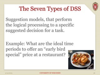 The Seven Types of DSS
Suggestion models, that perform
the logical processing to a specific
suggested decision for a task.
Example: What are the ideal time
periods to offer an “early bird
special” price at a restaurant?
3/14/2019 UNIVERSITY OF WISCONSIN 36
 