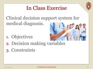 In Class Exercise
Clinical decision support system for
medical diagnosis.
1. Objectives
2. Decision making variables
3. Constraints
3/14/2019 UNIVERSITY OF WISCONSIN 38
 