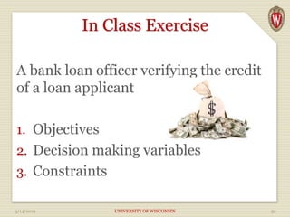 In Class Exercise
A bank loan officer verifying the credit
of a loan applicant
1. Objectives
2. Decision making variables
3. Constraints
3/14/2019 UNIVERSITY OF WISCONSIN 39
 