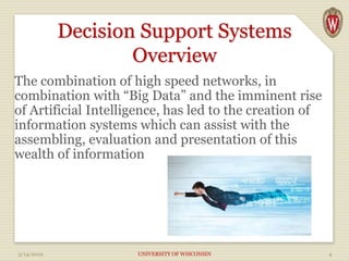 Decision Support Systems
Overview
The combination of high speed networks, in
combination with “Big Data” and the imminent rise
of Artificial Intelligence, has led to the creation of
information systems which can assist with the
assembling, evaluation and presentation of this
wealth of information
3/14/2019 UNIVERSITY OF WISCONSIN 4
 