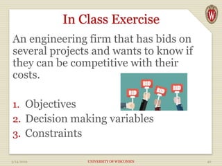 In Class Exercise
An engineering firm that has bids on
several projects and wants to know if
they can be competitive with their
costs.
1. Objectives
2. Decision making variables
3. Constraints
3/14/2019 UNIVERSITY OF WISCONSIN 40
 