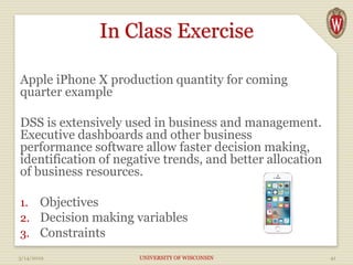 In Class Exercise
Apple iPhone X production quantity for coming
quarter example
DSS is extensively used in business and management.
Executive dashboards and other business
performance software allow faster decision making,
identification of negative trends, and better allocation
of business resources.
1. Objectives
2. Decision making variables
3. Constraints
3/14/2019 UNIVERSITY OF WISCONSIN 41
 