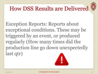 How DSS Results are Delivered
Exception Reports: Reports about
exceptional conditions. These may be
triggered by an event, or produced
regularly (How many times did the
production line go down unexpectedly
last qtr)
3/14/2019 UNIVERSITY OF WISCONSIN 45
 