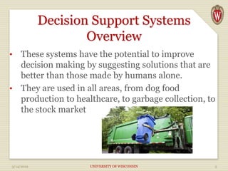 Decision Support Systems
Overview
• These systems have the potential to improve
decision making by suggesting solutions that are
better than those made by humans alone.
• They are used in all areas, from dog food
production to healthcare, to garbage collection, to
the stock market
3/14/2019 UNIVERSITY OF WISCONSIN 5
 