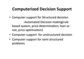 Computerized 
Decision 
Support 
• Computer 
support 
for 
Structured 
decision 
-­‐Automated 
Decision 
making(rule 
based 
system, 
price 
determina?on; 
loan 
or 
not, 
price 
op?msa?on) 
• Computer 
support 
for 
unstructured 
decision 
• Computer 
support 
for 
semi 
structured 
problems 
 