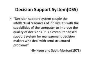 Decision 
Support 
System(DSS) 
• “Decision 
support 
system 
couple 
the 
intellectual 
resources 
of 
individuals 
with 
the 
capabili?es 
of 
the 
computer 
to 
improve 
the 
quality 
of 
decisions. 
It 
is 
a 
computer-­‐based 
support 
system 
for 
management 
decision 
makers 
who 
deal 
with 
semi 
structured 
problems” 
-­‐By 
Keen 
and 
Sco<-­‐Morton(1978) 
 