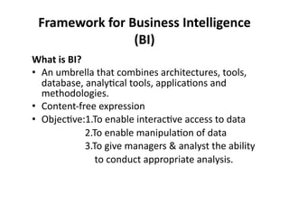 Framework 
for 
Business 
Intelligence 
(BI) 
What 
is 
BI? 
• An 
umbrella 
that 
combines 
architectures, 
tools, 
database, 
analy?cal 
tools, 
applica?ons 
and 
methodologies. 
• Content-­‐free 
expression 
• Objec?ve:1.To 
enable 
interac?ve 
access 
to 
data 
2.To 
enable 
manipula?on 
of 
data 
3.To 
give 
managers 
& 
analyst 
the 
ability 
to 
conduct 
appropriate 
analysis. 
 