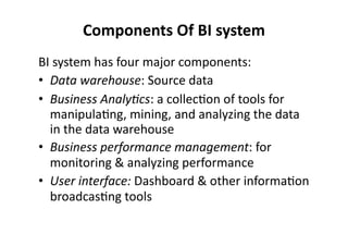 Components 
Of 
BI 
system 
BI 
system 
has 
four 
major 
components: 
• Data 
warehouse: 
Source 
data 
• Business 
Analy2cs: 
a 
collec?on 
of 
tools 
for 
manipula?ng, 
mining, 
and 
analyzing 
the 
data 
in 
the 
data 
warehouse 
• Business 
performance 
management: 
for 
monitoring 
& 
analyzing 
performance 
• User 
interface: 
Dashboard 
& 
other 
informa?on 
broadcas?ng 
tools 
 