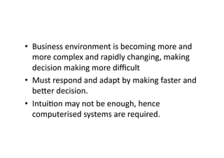 • Business 
environment 
is 
becoming 
more 
and 
more 
complex 
and 
rapidly 
changing, 
making 
decision 
making 
more 
difficult 
• Must 
respond 
and 
adapt 
by 
making 
faster 
and 
be<er 
decision. 
• Intui?on 
may 
not 
be 
enough, 
hence 
computerised 
systems 
are 
required. 
 