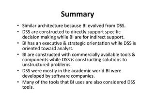 Summary 
• Similar 
architecture 
because 
BI 
evolved 
from 
DSS. 
• DSS 
are 
constructed 
to 
directly 
support 
specific 
decision 
making 
while 
BI 
are 
for 
indirect 
support. 
• BI 
has 
an 
execu?ve 
& 
strategic 
orienta?on 
while 
DSS 
is 
oriented 
toward 
analyst. 
• BI 
are 
constructed 
with 
commercially 
available 
tools 
& 
components 
while 
DSS 
is 
construc?ng 
solu?ons 
to 
unstructured 
problems. 
• DSS 
were 
mostly 
in 
the 
academic 
world.BI 
were 
developed 
by 
solware 
companies. 
• Many 
of 
the 
tools 
that 
BI 
uses 
are 
also 
considered 
DSS 
tools. 
 