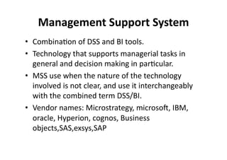 Management 
Support 
System 
• Combina?on 
of 
DSS 
and 
BI 
tools. 
• Technology 
that 
supports 
managerial 
tasks 
in 
general 
and 
decision 
making 
in 
par?cular. 
• MSS 
use 
when 
the 
nature 
of 
the 
technology 
involved 
is 
not 
clear, 
and 
use 
it 
interchangeably 
with 
the 
combined 
term 
DSS/BI. 
• Vendor 
names: 
Microstrategy, 
microsol, 
IBM, 
oracle, 
Hyperion, 
cognos, 
Business 
objects,SAS,exsys,SAP 
 