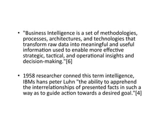 • "Business 
Intelligence 
is 
a 
set 
of 
methodologies, 
processes, 
architectures, 
and 
technologies 
that 
transform 
raw 
data 
into 
meaningful 
and 
useful 
informa?on 
used 
to 
enable 
more 
effec?ve 
strategic, 
tac?cal, 
and 
opera?onal 
insights 
and 
decision-­‐making."[6] 
• 1958 
researcher 
conned 
this 
term 
intelligence, 
IBMs 
hans 
peter 
Luhn 
"the 
ability 
to 
apprehend 
the 
interrela?onships 
of 
presented 
facts 
in 
such 
a 
way 
as 
to 
guide 
ac?on 
towards 
a 
desired 
goal."[4] 
 