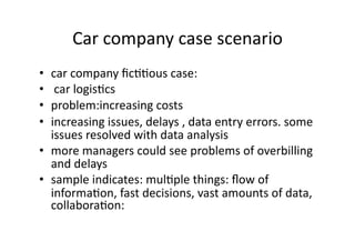 Car 
company 
case 
scenario 
• car 
company 
fic??ous 
case: 
• 
car 
logis?cs 
• problem:increasing 
costs 
• increasing 
issues, 
delays 
, 
data 
entry 
errors. 
some 
issues 
resolved 
with 
data 
analysis 
• more 
managers 
could 
see 
problems 
of 
overbilling 
and 
delays 
• sample 
indicates: 
mul?ple 
things: 
flow 
of 
informa?on, 
fast 
decisions, 
vast 
amounts 
of 
data, 
collabora?on: 
 