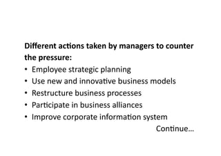 Different 
ac;ons 
taken 
by 
managers 
to 
counter 
the 
pressure: 
• Employee 
strategic 
planning 
• Use 
new 
and 
innova?ve 
business 
models 
• Restructure 
business 
processes 
• Par?cipate 
in 
business 
alliances 
• Improve 
corporate 
informa?on 
system 
Con?nue… 
 