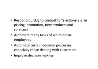 • Respond 
quickly 
to 
compe?tor’s 
ac?ons(e.g. 
in 
pricing, 
promo?on, 
new 
products 
and 
services) 
• Automate 
many 
tasks 
of 
white-­‐collar 
employees 
• Automate 
certain 
decision 
processes, 
especially 
those 
dealing 
with 
customers 
• Improve 
decision 
making 
 
