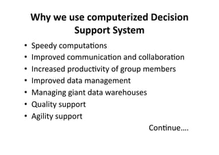 Why 
we 
use 
computerized 
Decision 
Support 
System 
• Speedy 
computa?ons 
• Improved 
communica?on 
and 
collabora?on 
• Increased 
produc?vity 
of 
group 
members 
• Improved 
data 
management 
• Managing 
giant 
data 
warehouses 
• Quality 
support 
• Agility 
support 
Con?nue…. 
 