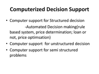 Computerized Decision Support 
• Computer support for Structured decision 
-Automated Decision making(rule 
based system, price determination; loan or 
not, price optimsation) 
• Computer support for unstructured decision 
• Computer support for semi structured 
problems 
 