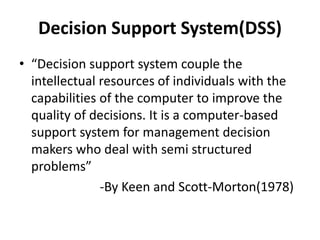 Decision Support System(DSS) 
• “Decision support system couple the 
intellectual resources of individuals with the 
capabilities of the computer to improve the 
quality of decisions. It is a computer-based 
support system for management decision 
makers who deal with semi structured 
problems” 
-By Keen and Scott-Morton(1978) 
 
