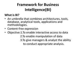 Framework for Business 
Intelligence(BI) 
What is BI? 
• An umbrella that combines architectures, tools, 
database, analytical tools, applications and 
methodologies. 
• Content-free expression 
• Objective:1.To enable interactive access to data 
2.To enable manipulation of data 
3.To give managers & analyst the ability 
to conduct appropriate analysis. 
 