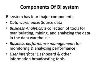 Components Of BI system 
BI system has four major components: 
• Data warehouse: Source data 
• Business Analytics: a collection of tools for 
manipulating, mining, and analyzing the data 
in the data warehouse 
• Business performance management: for 
monitoring & analyzing performance 
• User interface: Dashboard & other 
information broadcasting tools 
 