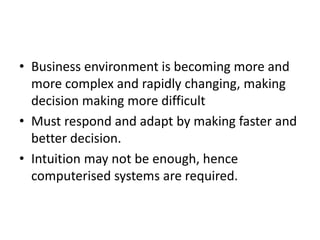 • Business environment is becoming more and 
more complex and rapidly changing, making 
decision making more difficult 
• Must respond and adapt by making faster and 
better decision. 
• Intuition may not be enough, hence 
computerised systems are required. 
 