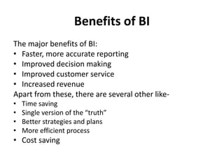 Benefits of BI 
The major benefits of BI: 
• Faster, more accurate reporting 
• Improved decision making 
• Improved customer service 
• Increased revenue 
Apart from these, there are several other like- 
• Time saving 
• Single version of the “truth” 
• Better strategies and plans 
• More efficient process 
• Cost saving 
 