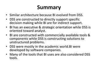 Summary 
• Similar architecture because BI evolved from DSS. 
• DSS are constructed to directly support specific 
decision making while BI are for indirect support. 
• BI has an executive & strategic orientation while DSS is 
oriented toward analyst. 
• BI are constructed with commercially available tools & 
components while DSS is constructing solutions to 
unstructured problems. 
• DSS were mostly in the academic world.BI were 
developed by software companies. 
• Many of the tools that BI uses are also considered DSS 
tools. 
 