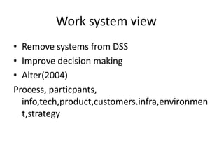 Work system view 
• Remove systems from DSS 
• Improve decision making 
• Alter(2004) 
Process, particpants, 
info,tech,product,customers.infra,environmen 
t,strategy 
 