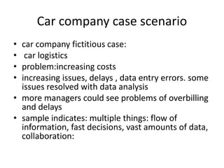 Car company case scenario 
• car company fictitious case: 
• car logistics 
• problem:increasing costs 
• increasing issues, delays , data entry errors. some 
issues resolved with data analysis 
• more managers could see problems of overbilling 
and delays 
• sample indicates: multiple things: flow of 
information, fast decisions, vast amounts of data, 
collaboration: 
 