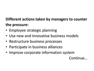 Different actions taken by managers to counter 
the pressure: 
• Employee strategic planning 
• Use new and innovative business models 
• Restructure business processes 
• Participate in business alliances 
• Improve corporate information system 
Continue… 
 